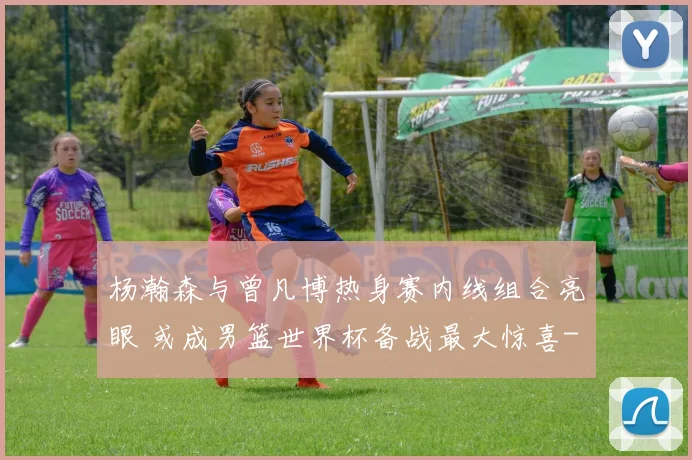 杨瀚森与曾凡博热身赛内线组合亮眼 或成男篮世界杯备战最大惊喜