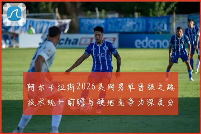 阿尔卡拉斯2026美网男单晋级之路技术统计前瞻与硬地竞争力深度分析