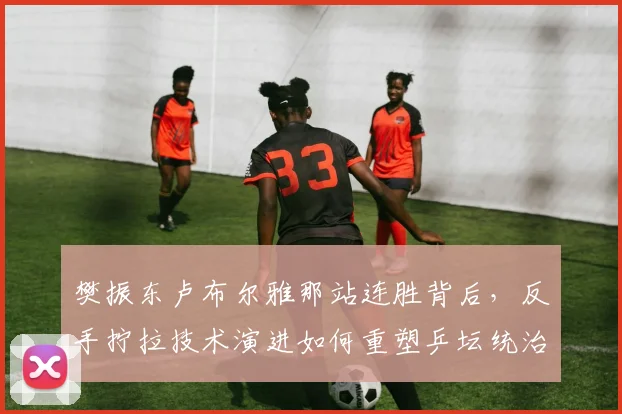 樊振东卢布尔雅那站连胜背后，反手拧拉技术演进如何重塑乒坛统治力