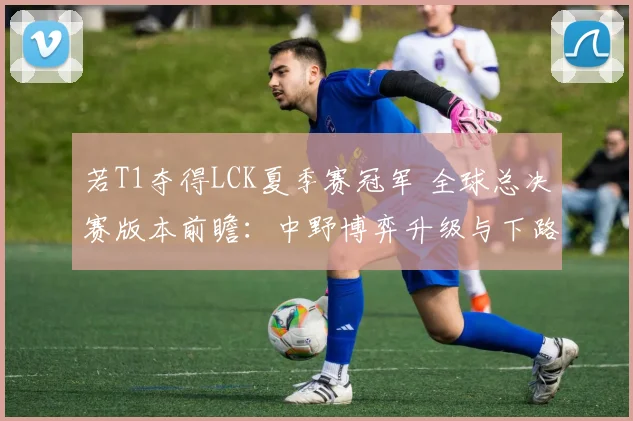 若T1夺得LCK夏季赛冠军 全球总决赛版本前瞻:中野博弈升级与下路生态再洗牌深度解析