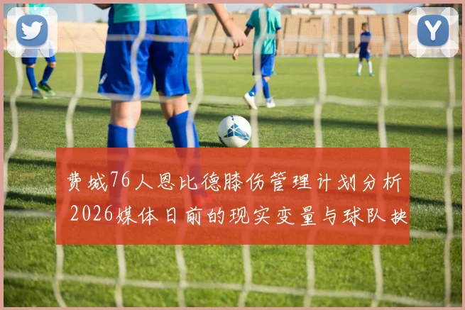 费城76人恩比德膝伤管理计划分析 2026媒体日前的现实变量与球队抉择