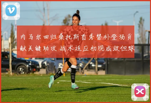 内马尔回归桑托斯首秀替补登场贡献关键助攻 战术适应初现成效但球队体系平衡仍存隐忧