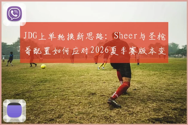 JDG上单轮换新思路：Sheer与圣枪哥配置如何应对2026夏季赛版本变化