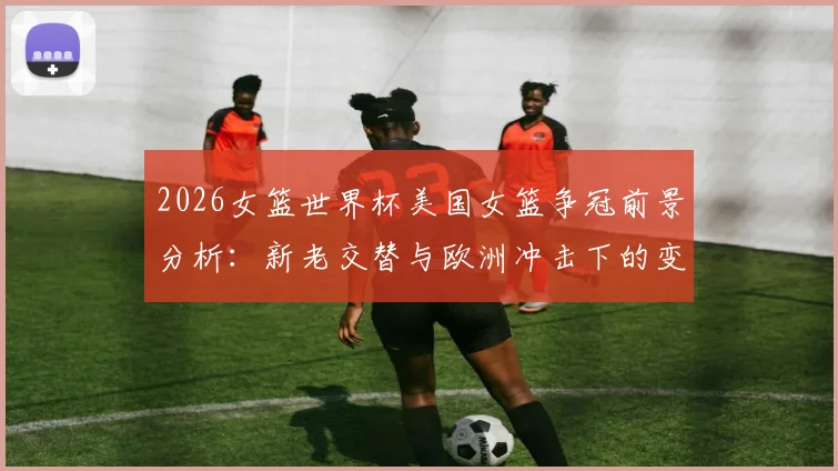 2026女篮世界杯美国女篮争冠前景分析：新老交替与欧洲冲击下的变数