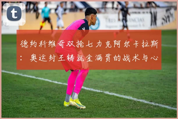 德约科维奇双抢七力克阿尔卡拉斯：奥运封王铸就金满贯的战术与心理深度解析