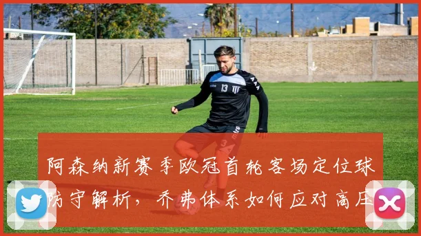 阿森纳新赛季欧冠首轮客场定位球防守解析,乔弗体系如何应对高压挑战