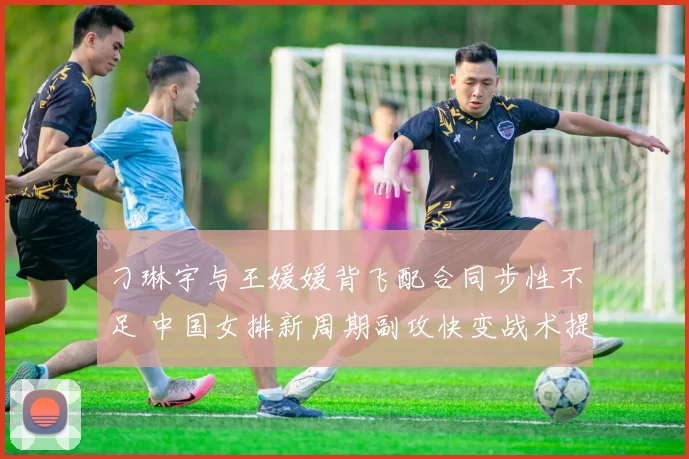 刁琳宇与王媛媛背飞配合同步性不足 中国女排新周期副攻快变战术提升方案