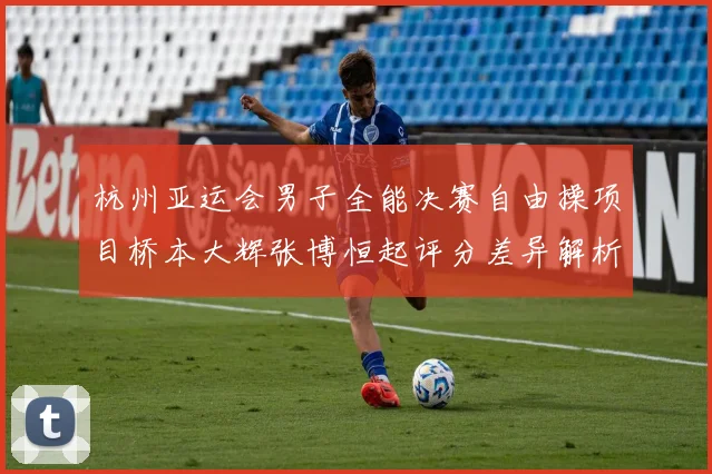 杭州亚运会男子全能决赛自由操项目桥本大辉张博恒起评分差异解析