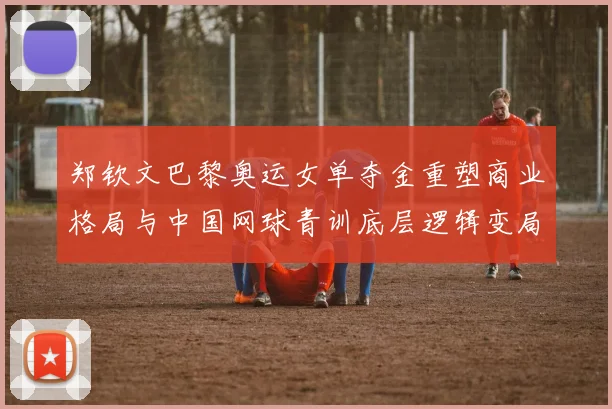 郑钦文巴黎奥运女单夺金重塑商业格局与中国网球青训底层逻辑变局