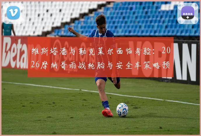 维斯塔潘与勒克莱尔面临考验:2026摩纳哥雨战轮胎与安全车策略预见