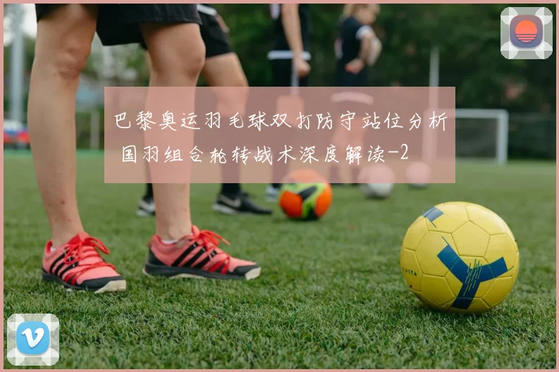 巴黎奥运羽毛球双打防守站位分析 国羽组合轮转战术深度解读