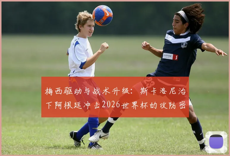 梅西驱动与战术升级：斯卡洛尼治下阿根廷冲击2026世界杯的攻防密码