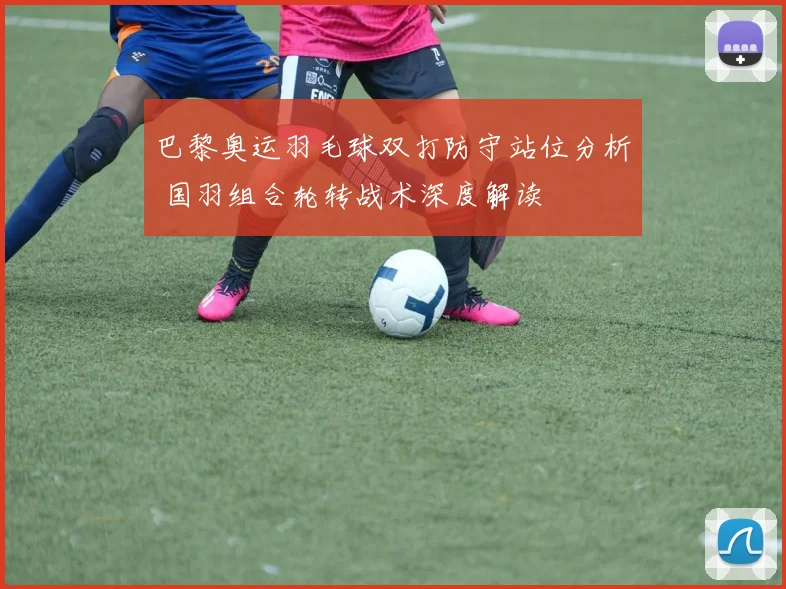 巴黎奥运羽毛球双打防守站位分析 国羽组合轮转战术深度解读