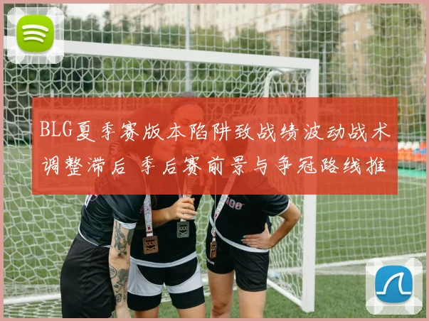 BLG夏季赛版本陷阱致战绩波动战术调整滞后 季后赛前景与争冠路线推演
