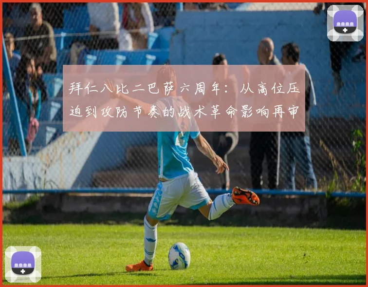 拜仁八比二巴萨六周年：从高位压迫到攻防节奏的战术革命影响再审视