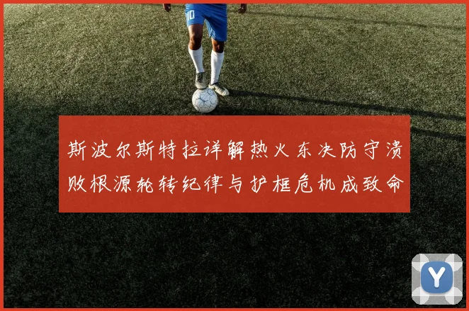 斯波尔斯特拉详解热火东决防守溃败根源轮转纪律与护框危机成致命短板