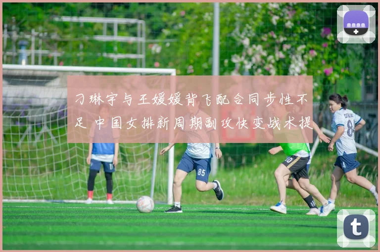 刁琳宇与王媛媛背飞配合同步性不足 中国女排新周期副攻快变战术提升方案