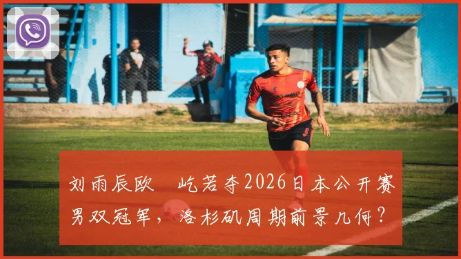 刘雨辰欧烜屹若夺2026日本公开赛男双冠军，洛杉矶周期前景几何？