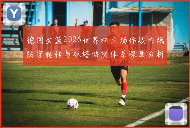德国女篮2026世界杯主场作战内线防守轮转与双塔协防体系深度分析