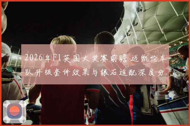 2026年F1英国大奖赛前瞻 迈凯伦车队升级套件效果与银石适配深度分析