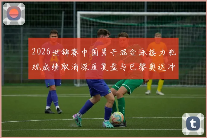 2026世锦赛中国男子混合泳接力犯规成绩取消深度复盘与巴黎奥运冲击奖牌的路径解析
