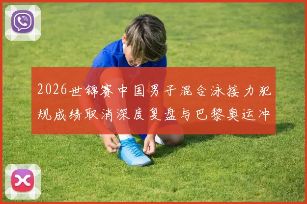 2026世锦赛中国男子混合泳接力犯规成绩取消深度复盘与巴黎奥运冲击奖牌的路径解析