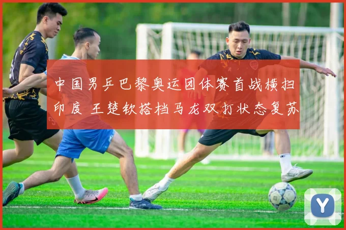 中国男乒巴黎奥运团体赛首战横扫印度 王楚钦搭档马龙双打状态复苏全解析