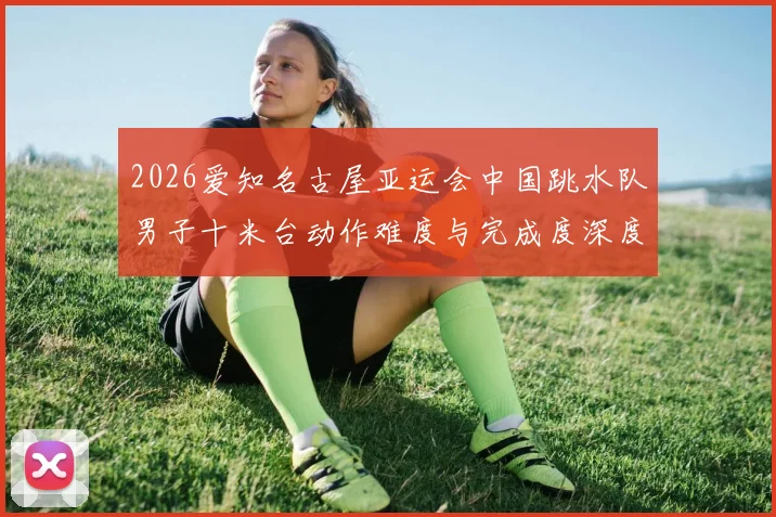 2026爱知名古屋亚运会中国跳水队男子十米台动作难度与完成度深度分析