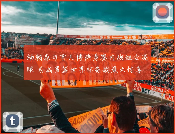 杨瀚森与曾凡博热身赛内线组合亮眼 或成男篮世界杯备战最大惊喜