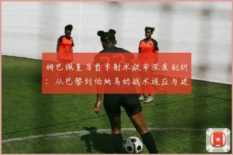 姆巴佩皇马首季射术效率深度剖析：从巴黎到伯纳乌的战术适应与进球转化率观察