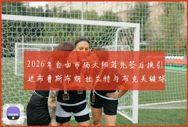 2026年自由市场太阳若先签后换引进布鲁斯布朗 杜兰特与布克关键球终结方案深度解析