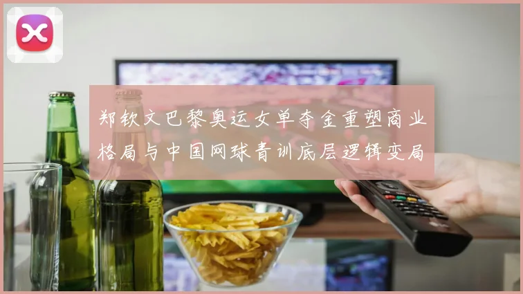 郑钦文巴黎奥运女单夺金重塑商业格局与中国网球青训底层逻辑变局