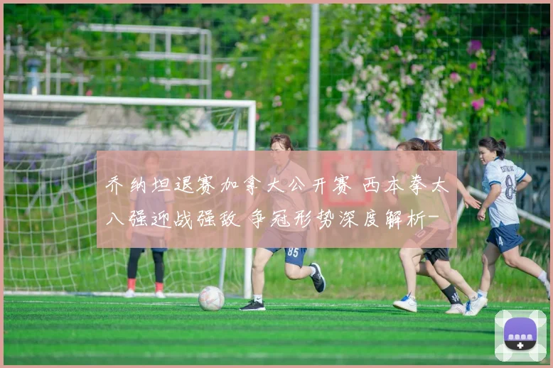乔纳坦退赛加拿大公开赛 西本拳太八强迎战强敌 争冠形势深度解析