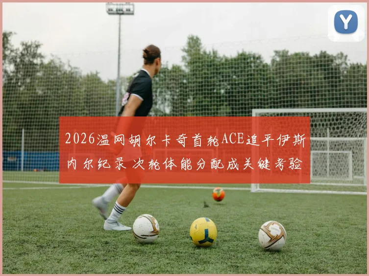 2026温网胡尔卡奇首轮ACE追平伊斯内尔纪录 次轮体能分配成关键考验