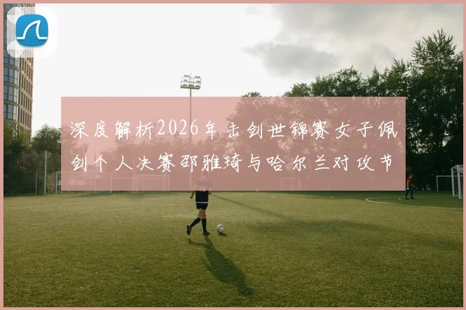 深度解析2026年击剑世锦赛女子佩剑个人决赛邵雅琦与哈尔兰对攻节奏与得分区域