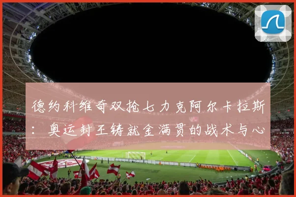 德约科维奇双抢七力克阿尔卡拉斯:奥运封王铸就金满贯的战术与心理深度解析
