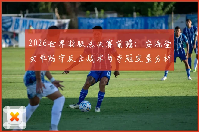 2026世界羽联总决赛前瞻：安洗莹女单防守反击战术与夺冠变量分析