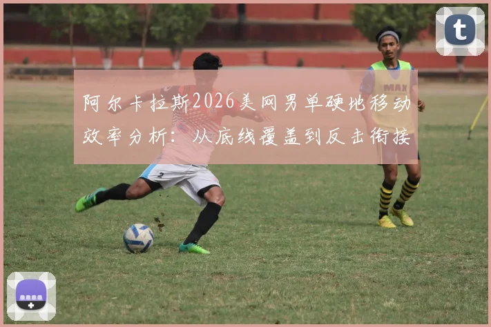 阿尔卡拉斯2026美网男单硬地移动效率分析:从底线覆盖到反击衔接与战术影响