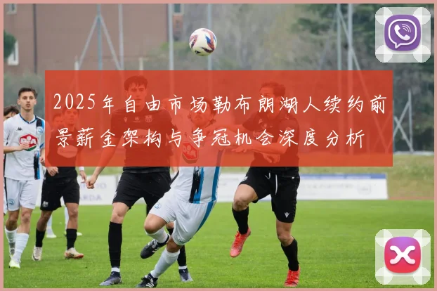 2025年自由市场勒布朗湖人续约前景薪金架构与争冠机会深度分析