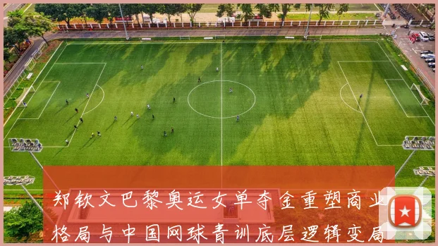 郑钦文巴黎奥运女单夺金重塑商业格局与中国网球青训底层逻辑变局