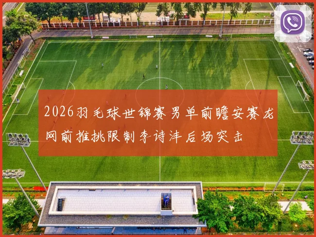 2026羽毛球世锦赛男单前瞻安赛龙网前推挑限制李诗沣后场突击