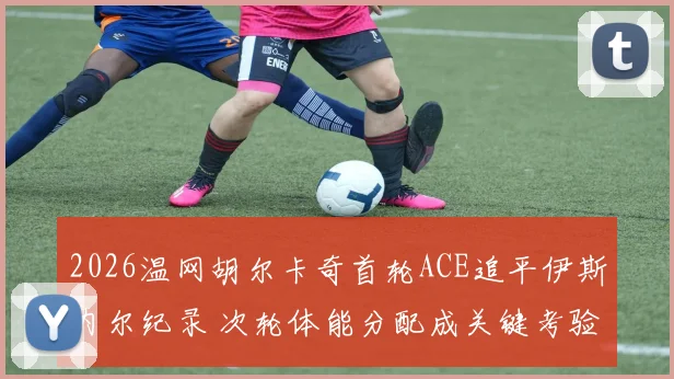 2026温网胡尔卡奇首轮ACE追平伊斯内尔纪录 次轮体能分配成关键考验