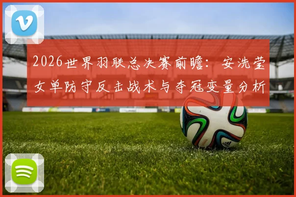 2026世界羽联总决赛前瞻:安洗莹女单防守反击战术与夺冠变量分析