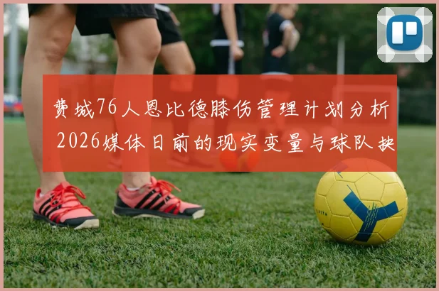 费城76人恩比德膝伤管理计划分析 2026媒体日前的现实变量与球队抉择