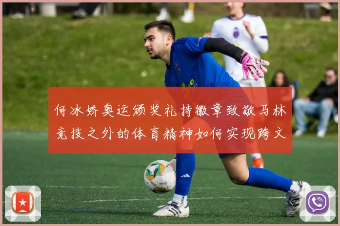 何冰娇奥运颁奖礼持徽章致敬马林竞技之外的体育精神如何实现跨文化传播