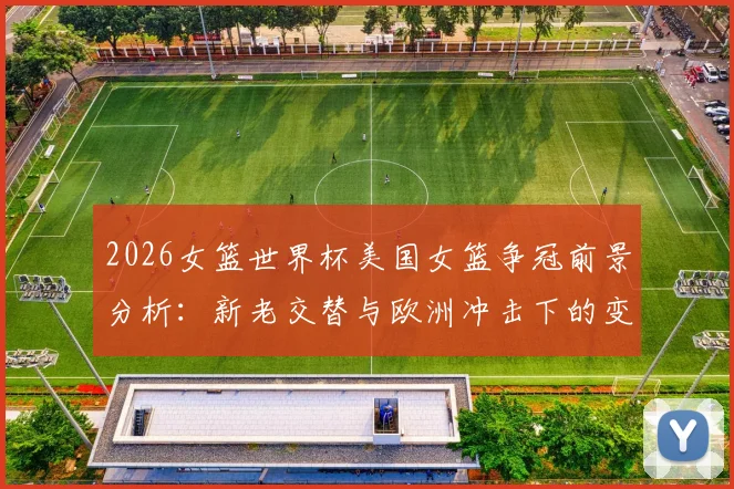 2026女篮世界杯美国女篮争冠前景分析:新老交替与欧洲冲击下的变数