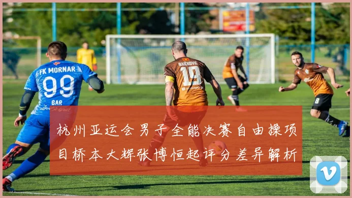 杭州亚运会男子全能决赛自由操项目桥本大辉张博恒起评分差异解析