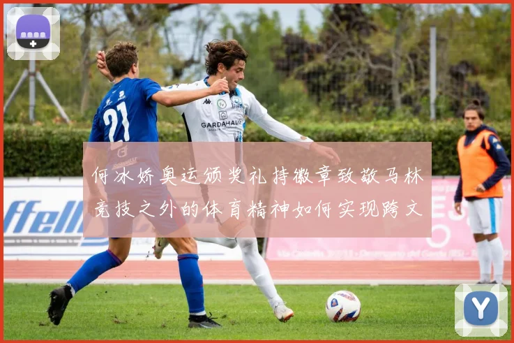 何冰娇奥运颁奖礼持徽章致敬马林竞技之外的体育精神如何实现跨文化传播