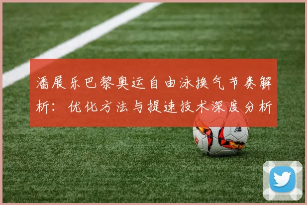 潘展乐巴黎奥运自由泳换气节奏解析:优化方法与提速技术深度分析