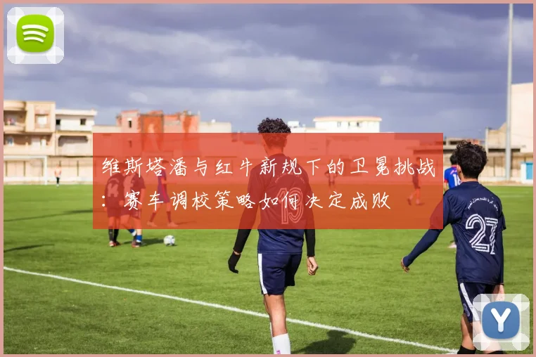 维斯塔潘与红牛新规下的卫冕挑战：赛车调校策略如何决定成败